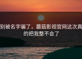 别被名字骗了，蘑菇影视官网这次真的把我整不会了