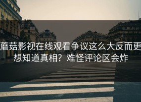 蘑菇影视在线观看争议这么大反而更想知道真相？难怪评论区会炸